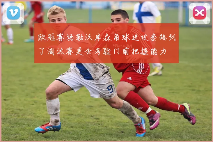 欧冠赛场勒沃库森角球进攻套路到了淘汰赛更会考验门前把握能力