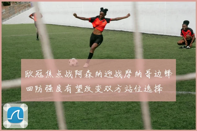 欧冠焦点战阿森纳迎战摩纳哥边锋回防强度有望改变双方站位选择