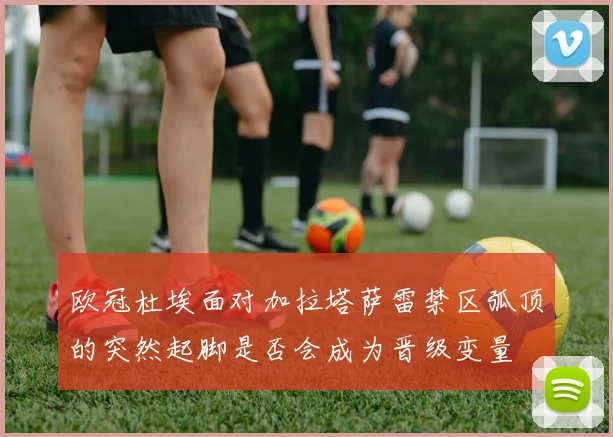 欧冠杜埃面对加拉塔萨雷禁区弧顶的突然起脚是否会成为晋级变量