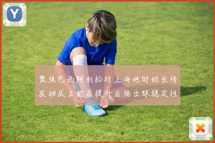 聚焦巴西阿利松对上海地时的长传发动反击能否提升后场出球稳定性