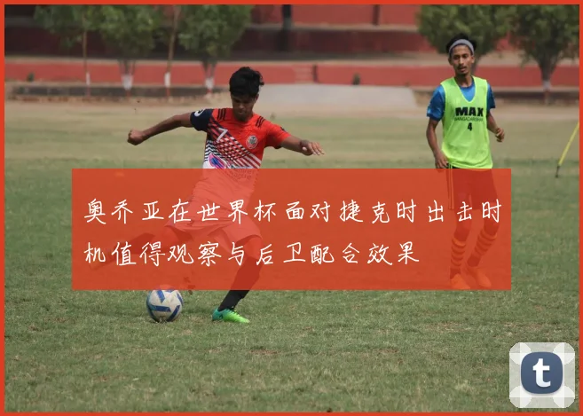 奥乔亚在世界杯面对捷克时出击时机值得观察与后卫配合效果
