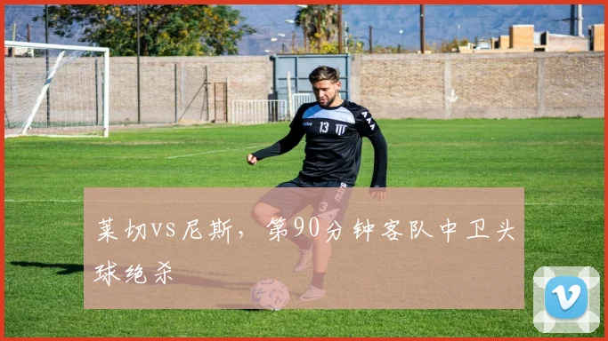 莱切vs尼斯，第90分钟客队中卫头球绝杀