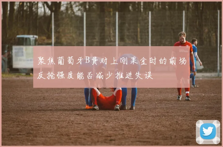 聚焦葡萄牙B费对上刚果金时的前场反抢强度能否减少推进失误