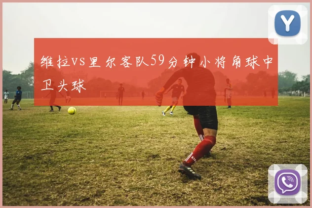 维拉vs里尔客队59分钟小将角球中卫头球