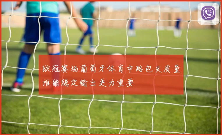欧冠赛场葡萄牙体育中路包夹质量谁能稳定输出更为重要