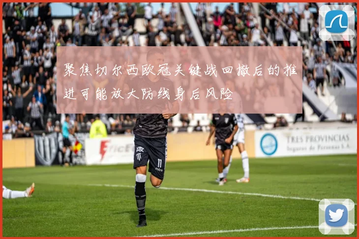 聚焦切尔西欧冠关键战回撤后的推进可能放大防线身后风险