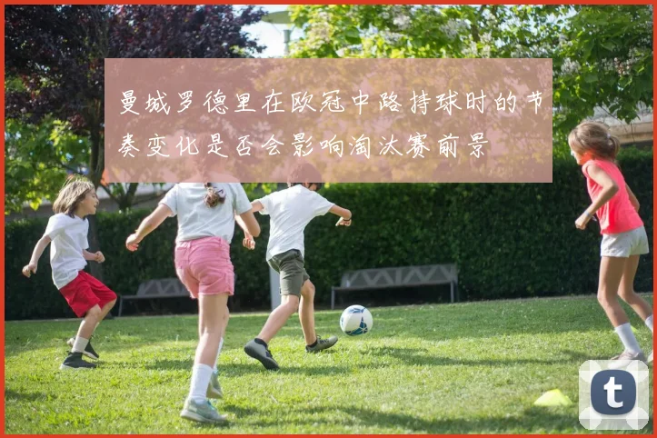 曼城罗德里在欧冠中路持球时的节奏变化是否会影响淘汰赛前景