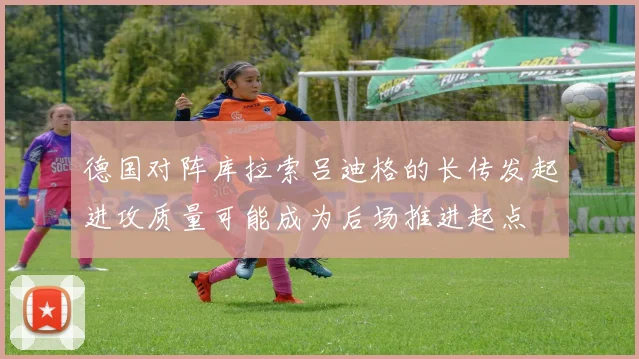 德国对阵库拉索吕迪格的长传发起进攻质量可能成为后场推进起点